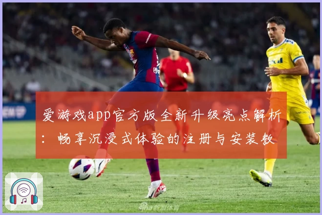 爱游戏app官方版全新升级亮点解析：畅享沉浸式体验的注册与安装教程