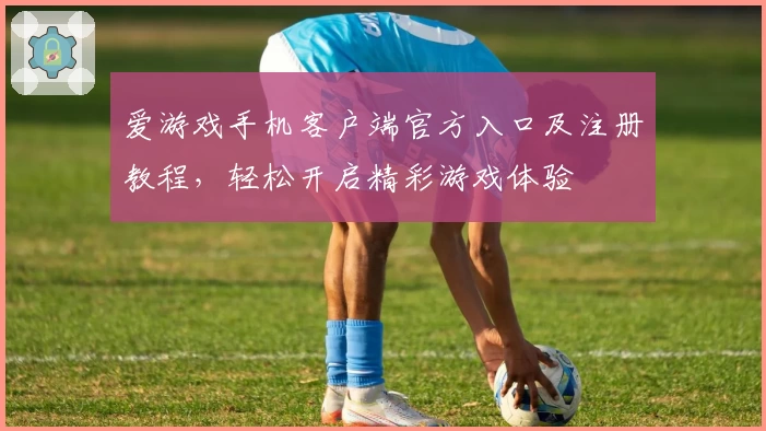爱游戏手机客户端官方入口及注册教程，轻松开启精彩游戏体验