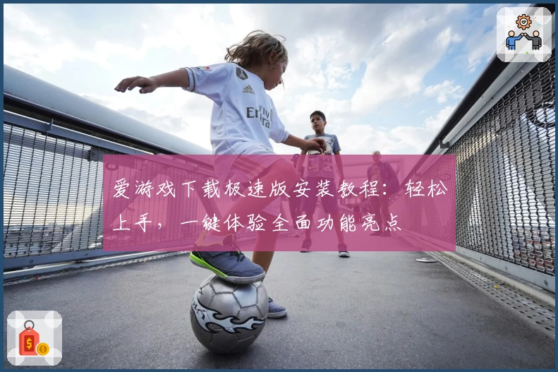 爱游戏下载极速版安装教程：轻松上手，一键体验全面功能亮点