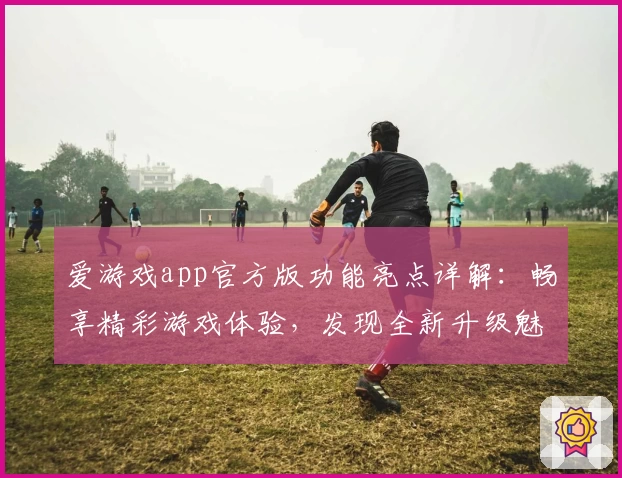 爱游戏app官方版功能亮点详解：畅享精彩游戏体验，发现全新升级魅力