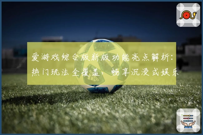 爱游戏综合版新版功能亮点解析：热门玩法全覆盖，畅享沉浸式娱乐体验