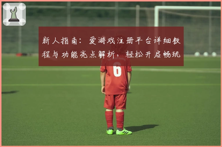 新人指南：爱游戏注册平台详细教程与功能亮点解析，轻松开启畅玩之旅