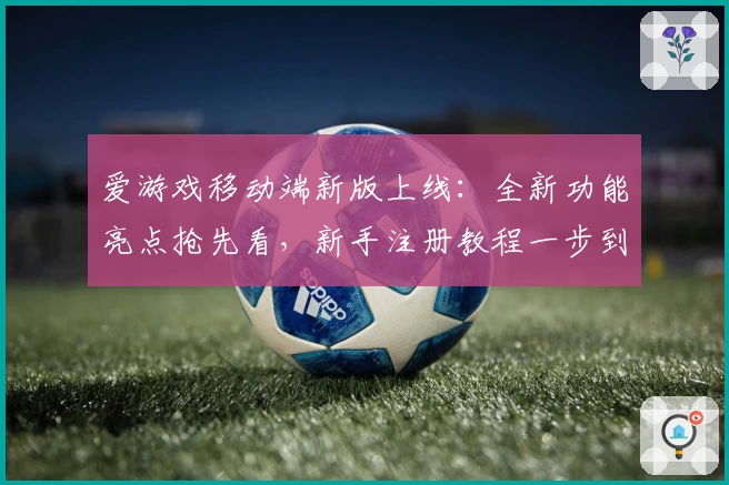 爱游戏移动端新版上线：全新功能亮点抢先看，新手注册教程一步到位