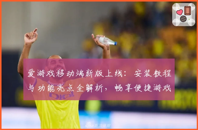 爱游戏移动端新版上线：安装教程与功能亮点全解析，畅享便捷游戏体验