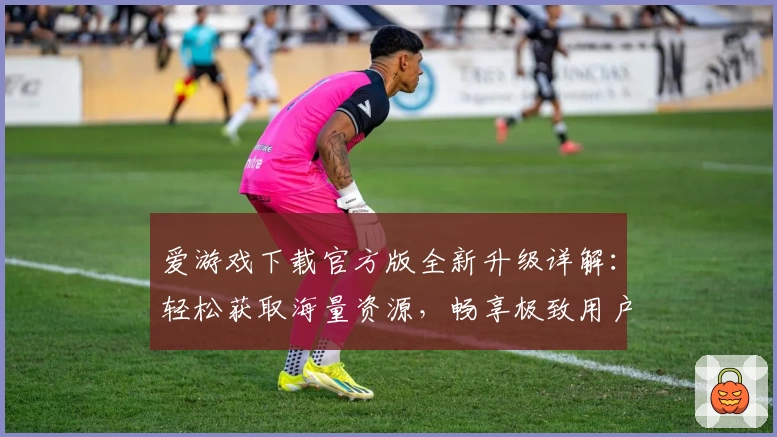 爱游戏下载官方版全新升级详解：轻松获取海量资源，畅享极致用户体验