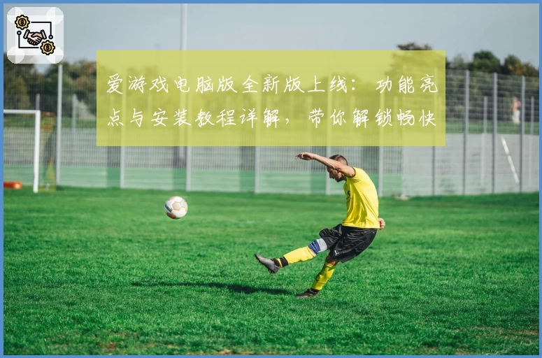爱游戏电脑版全新版上线：功能亮点与安装教程详解，带你解锁畅快游戏新体验