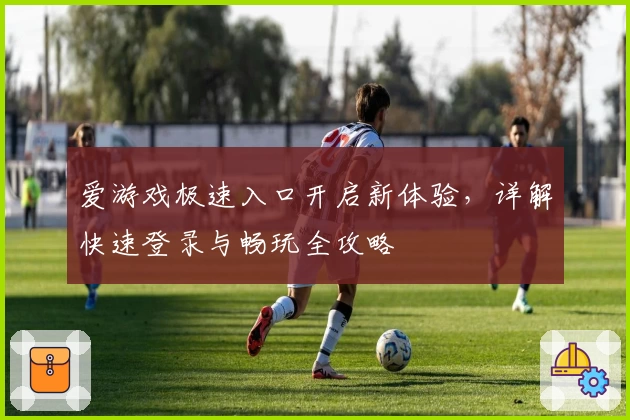 爱游戏极速入口开启新体验，详解快速登录与畅玩全攻略