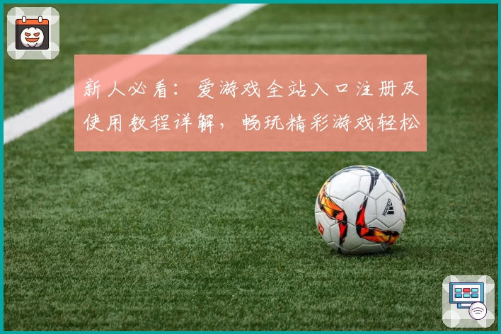 新人必看：爱游戏全站入口注册及使用教程详解，畅玩精彩游戏轻松上手