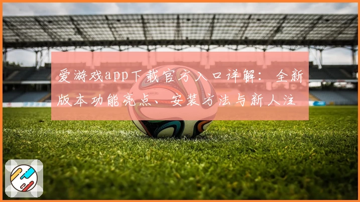 爱游戏app下载官方入口详解：全新版本功能亮点、安装方法与新人注册教程分享