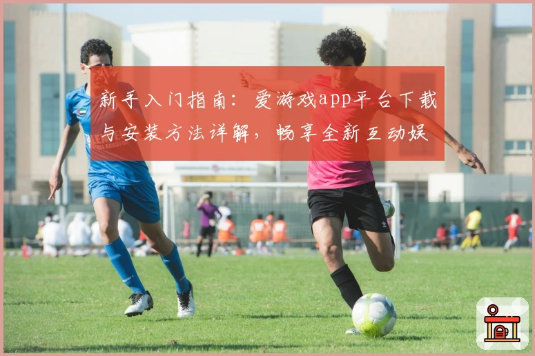 新手入门指南：爱游戏app平台下载与安装方法详解，畅享全新互动娱乐体验