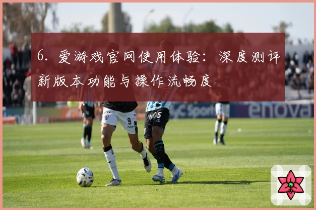 6. 爱游戏官网使用体验：深度测评新版本功能与操作流畅度
