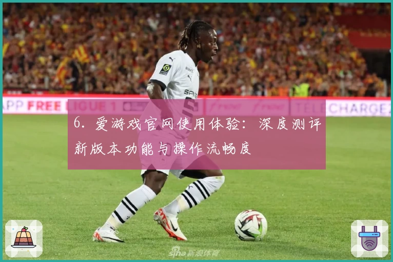 6. 爱游戏官网使用体验：深度测评新版本功能与操作流畅度