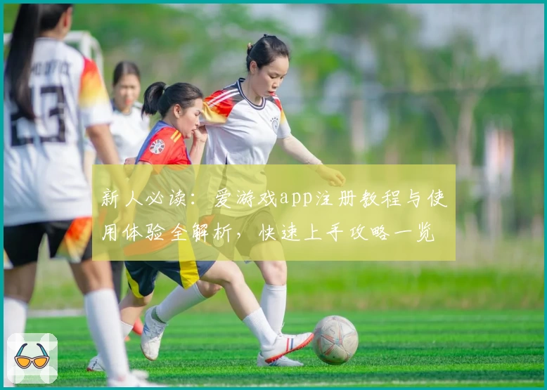 新人必读：爱游戏app注册教程与使用体验全解析，快速上手攻略一览